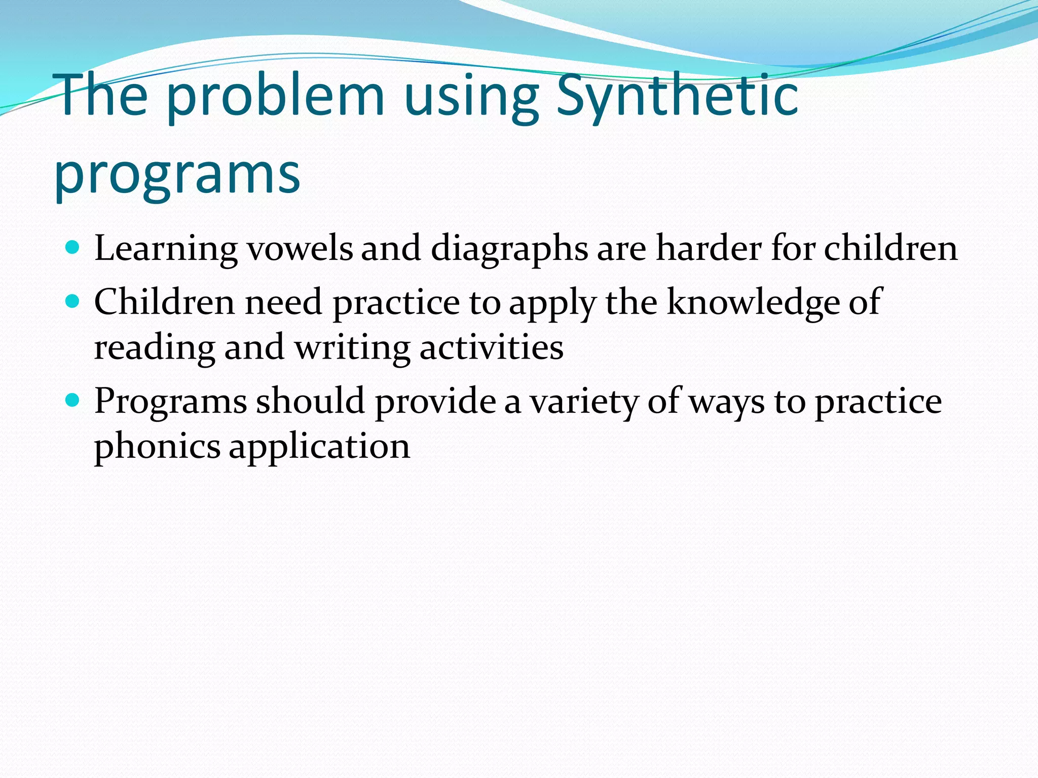 The problem using Synthetic
programs
 Learning vowels and diagraphs are harder for children
 Children need practice to apply the knowledge of
  reading and writing activities
 Programs should provide a variety of ways to practice
  phonics application
 