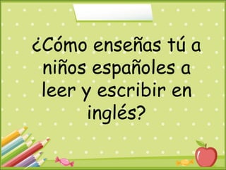 ¿Cómo enseñas tú a
niños españoles a
leer y escribir en
inglés?
 