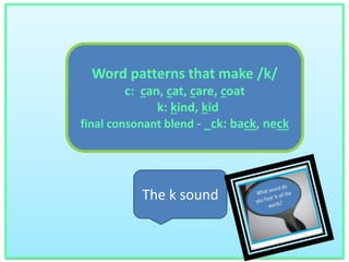 Word patterns that make /k/ 
c: can, cat, care, coat 
k: kind, kid 
final consonant blend - _ck: back, neck 
The k sound 
 
