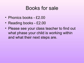 Books for sale
• Phonics books - £2.00
• Reading books - £2.00
• Please see your class teacher to find out
what phase your child is working within
and what their next steps are.
 