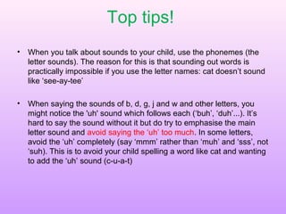 Top tips!
• When you talk about sounds to your child, use the phonemes (the
letter sounds). The reason for this is that sounding out words is
practically impossible if you use the letter names: cat doesn’t sound
like ‘see-ay-tee’
• When saying the sounds of b, d, g, j and w and other letters, you
might notice the 'uh' sound which follows each (‘buh’, ‘duh’...). It’s
hard to say the sound without it but do try to emphasise the main
letter sound and avoid saying the ‘uh’ too much. In some letters,
avoid the ‘uh’ completely (say ‘mmm’ rather than ‘muh’ and ‘sss’, not
‘suh). This is to avoid your child spelling a word like cat and wanting
to add the ‘uh’ sound (c-u-a-t)
 
