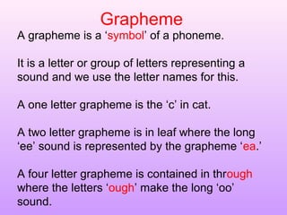 Grapheme
A grapheme is a ‘symbol’ of a phoneme.
It is a letter or group of letters representing a
sound and we use the letter names for this.
A one letter grapheme is the ‘c’ in cat.
A two letter grapheme is in leaf where the long
‘ee’ sound is represented by the grapheme ‘ea.’
A four letter grapheme is contained in through
where the letters ‘ough’ make the long ‘oo’
sound.
 