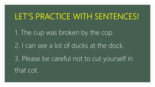 LET’S PRACTICE WITH SENTENCES!
1. The cup was broken by the cop.
2. I can see a lot of ducks at the dock.
3. Please be careful not to cut yourself in
that cot.
 