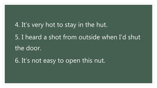 4. It’s very hot to stay in the hut.
5. I heard a shot from outside when I’d shut
the door.
6. It’s not easy to open this nut.
 