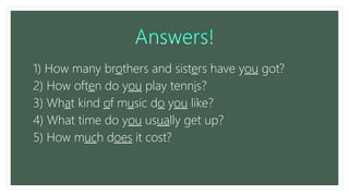 1) How many brothers and sisters have you got?
2) How often do you play tennis?
3) What kind of music do you like?
4) What time do you usually get up?
5) How much does it cost?
 