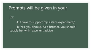 Prompts will be given in your
Ex:
A: I have to support my sister’s experiment/
B: Yes, you should. As a brother, you should
supply her with excellent advice
 