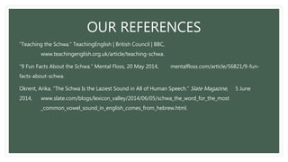 OUR REFERENCES
“Teaching the Schwa.” TeachingEnglish | British Council | BBC,
www.teachingenglish.org.uk/article/teaching-schwa.
“9 Fun Facts About the Schwa.” Mental Floss, 20 May 2014, mentalfloss.com/article/56821/9-fun-
facts-about-schwa.
Okrent, Arika. “The Schwa Is the Laziest Sound in All of Human Speech.” Slate Magazine, 5 June
2014, www.slate.com/blogs/lexicon_valley/2014/06/05/schwa_the_word_for_the_most
_common_vowel_sound_in_english_comes_from_hebrew.html.
 