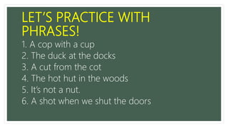LET’S PRACTICE WITH
PHRASES!
1. A cop with a cup
2. The duck at the docks
3. A cut from the cot
4. The hot hut in the woods
5. It’s not a nut.
6. A shot when we shut the doors
 