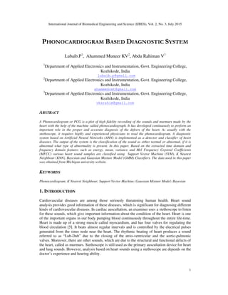 International Journal of Biomedical Engineering and Science (IJBES), Vol. 2, No. 3, July 2015
1
PHONOCARDIOGRAM BASED DIAGNOSTIC SYSTEM
Lubaib.P1
, Ahammed Muneer KV2
, Abdu Rahiman V3
1
Department of Applied Electronics and Instrumentation, Govt. Engineering College,
Kozhikode, India
lubaib.p@gmail.com
2
Department of Applied Electronics and Instrumentation, Govt. Engineering College,
Kozhikode, India
ahammedcet@gmail.com
3
Department of Applied Electronics and Instrumentation, Govt. Engineering College,
Kozhikode, India
vkarahim@gmail.com
ABSTRACT
A Phonocardiogram or PCG is a plot of high fidelity recording of the sounds and murmurs made by the
heart with the help of the machine called phonocardiograph. It has developed continuously to perform an
important role in the proper and accurate diagnosis of the defects of the heart. As usually with the
stethoscope, it requires highly and experienced physicians to read the phonocardiogram. A diagnostic
system based on Artificial Neural Networks (ANN) is implemented as a detector and classifier of heart
diseases. The output of the system is the classification of the sound as either normal or abnormal, if it is
abnormal what type of abnormality is present. In this paper, Based on the extracted time domain and
frequency domain features such as energy, mean, variance and Mel Frequency Cepstral Coefficients
(MFCC) various heart sound samples are classified using Support Vector Machine (SVM), K Nearest
Neighbour (KNN), Bayesian and Gaussian Mixture Model (GMM) Classifiers. The data used in this paper
was obtained from Michigan university website.
KEYWORDS
Phonocardiogram; K Nearest Neighbour; Support Vector Machine; Gaussian Mixture Model; Bayesian
1. INTRODUCTION
Cardiovascular diseases are among those seriously threatening human health. Heart sound
analysis provides good information of these diseases, which is significant for diagnosing different
kinds of cardiovascular diseases. In cardiac auscultation, an examiner uses a stethoscope to listen
for these sounds, which give important information about the condition of the heart. Heart is one
of the important organs in our body pumping blood continuously throughout the entire life-time.
Heart is made up of a strong muscle called myocardium, and has four valves for regulating the
blood circulation [5]. It beats almost regular intervals and is controlled by the electrical pulses
generated from the sinus node near the heart. The rhythmic beating of heart produces a sound
referred to as “Lub-Dub” due to the closing of the atrio-ventricular and the aortic-pulmonic
valves. Moreover, there are other sounds, which are due to the structural and functional defects of
the heart, called as murmurs. Stethoscope is still used as the primary auscultation device for heart
and lung sounds. However, analysis based on heart sounds using a stethoscope are depends on the
doctor’s experience and hearing ability.
 