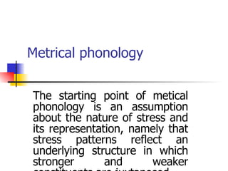 Metrical phonology The starting point of metical phonology is an assumption about the nature of stress and its representation, namely that stress patterns reflect an underlying structure in which stronger and weaker constituents are juxtaposed. 