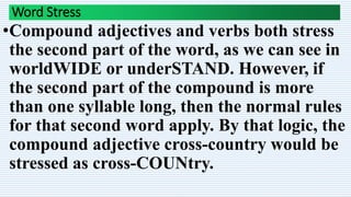 Word Stress
•Compound adjectives and verbs both stress
the second part of the word, as we can see in
worldWIDE or underSTAND. However, if
the second part of the compound is more
than one syllable long, then the normal rules
for that second word apply. By that logic, the
compound adjective cross-country would be
stressed as cross-COUNtry.
 