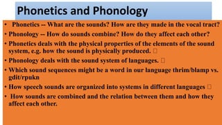 Phonetics and Phonology
• Phonetics -- What are the sounds? How are they made in the vocal tract?
• Phonology -- How do sounds combine? How do they affect each other?
• Phonetics deals with the physical properties of the elements of the sound
system, e.g. how the sound is physically produced.
• Phonology deals with the sound system of languages.
• Which sound sequences might be a word in our language thrim/blamp vs.
gdit/rpukn
• How speech sounds are organized into systems in different languages
• How sounds are combined and the relation between them and how they
affect each other.
 