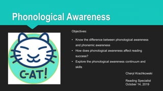 Phonological Awareness
Cheryl Krachkowski
Reading Specialist
October 14, 2019
Objectives:
• Know the difference between phonological awareness
and phonemic awareness
• How does phonological awareness affect reading
success?
• Explore the phonological awareness continuum and
skills
 