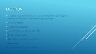 DELETION
 A particular way to alter the structure of a word is to omit particular speech segments.
There are two main speech segments that are typically deleted:
 1. consonant deletion
 A. initial consonant deletion
 When the initial consonant in a word is left of
 B. final consonant deletion
 When the final consonant in a word is left of
2. weak syllables
When the weak syllable in a word is deleted
 