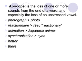 Apocope:  is the loss of one or more sounds from the end of a word, and especially the loss of an unstressed vowel.  photograph  >  photo   réactionnaire  >  réac  "reactionary“ animation  > Japanese  anime- synchronization  >  sync better there 