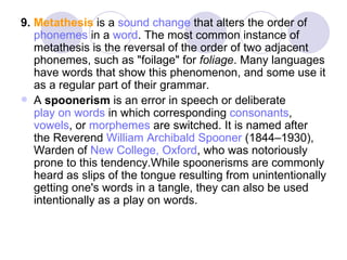 9.  Metathesis  is a  sound change  that alters the order of  phonemes  in a  word . The most common instance of metathesis is the reversal of the order of two adjacent phonemes, such as "foilage" for  foliage . Many languages have words that show this phenomenon, and some use it as a regular part of their grammar. A  spoonerism  is an error in speech or deliberate  play on words  in which corresponding  consonants ,  vowels , or  morphemes  are switched. It is named after the Reverend  William Archibald Spooner  (1844–1930), Warden of  New College, Oxford , who was notoriously prone to this tendency.While spoonerisms are commonly heard as slips of the tongue resulting from unintentionally getting one's words in a tangle, they can also be used intentionally as a play on words. 