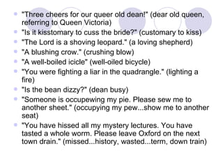 "Three cheers for our queer old dean!" (dear old queen, referring to Queen Victoria)  "Is it kisstomary to cuss the bride?" (customary to kiss)  "The Lord is a shoving leopard." (a loving shepherd)  "A blushing crow." (crushing blow)  "A well-boiled icicle" (well-oiled bicycle)  "You were fighting a liar in the quadrangle." (lighting a fire)  "Is the bean dizzy?" (dean busy)  "Someone is occupewing my pie. Please sew me to another sheet." (occupying my pew...show me to another seat)  "You have hissed all my mystery lectures. You have tasted a whole worm. Please leave Oxford on the next town drain." (missed...history, wasted...term, down train)  
