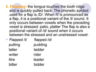 2. Flapping-  the tongue touches the tooth ridge and is quickly pulled back. The phonetic symbol used for a flap is /D/. When /t/ is pronounced as a flap, it is a positional variant of the /t/ sound. It only occurs between vowels when the preceding vowel is stressed: patio, platter The flap is also a positional variant of /d/ sound when it occurs between the stressed and an unstressed vowel:  Flapped /t/  flapped /d/  putting  pudding  latter  ladder  writer  rider  litre  leader  bitter  bidder  