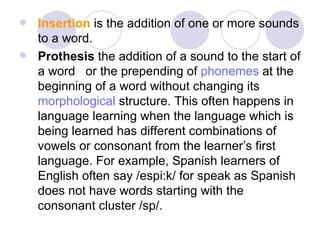Insertion  is the addition of one or more sounds to a word.  Prothesis  the addition of a sound to the start of a word   or the prepending of  phonemes  at the beginning of a word without changing its  morphological  structure. This often happens in language learning when the language which is being learned has different combinations of vowels or consonant from the learner’s first language. For example, Spanish learners of English often say /espi:k/ for speak as Spanish does not have words starting with the consonant cluster /sp/.  
