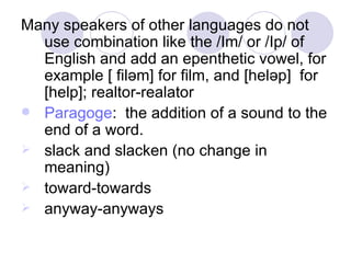 Many speakers of other languages do not use combination like the /Im/ or /Ip/ of English and add an epenthetic vowel, for example [ fil ә m] for film, and [hel ә p]  for [help]; realtor-realator  Paragoge :  the addition of a sound to the end of a word.  slack and slacken (no change in meaning) toward-towards anyway-anyways  