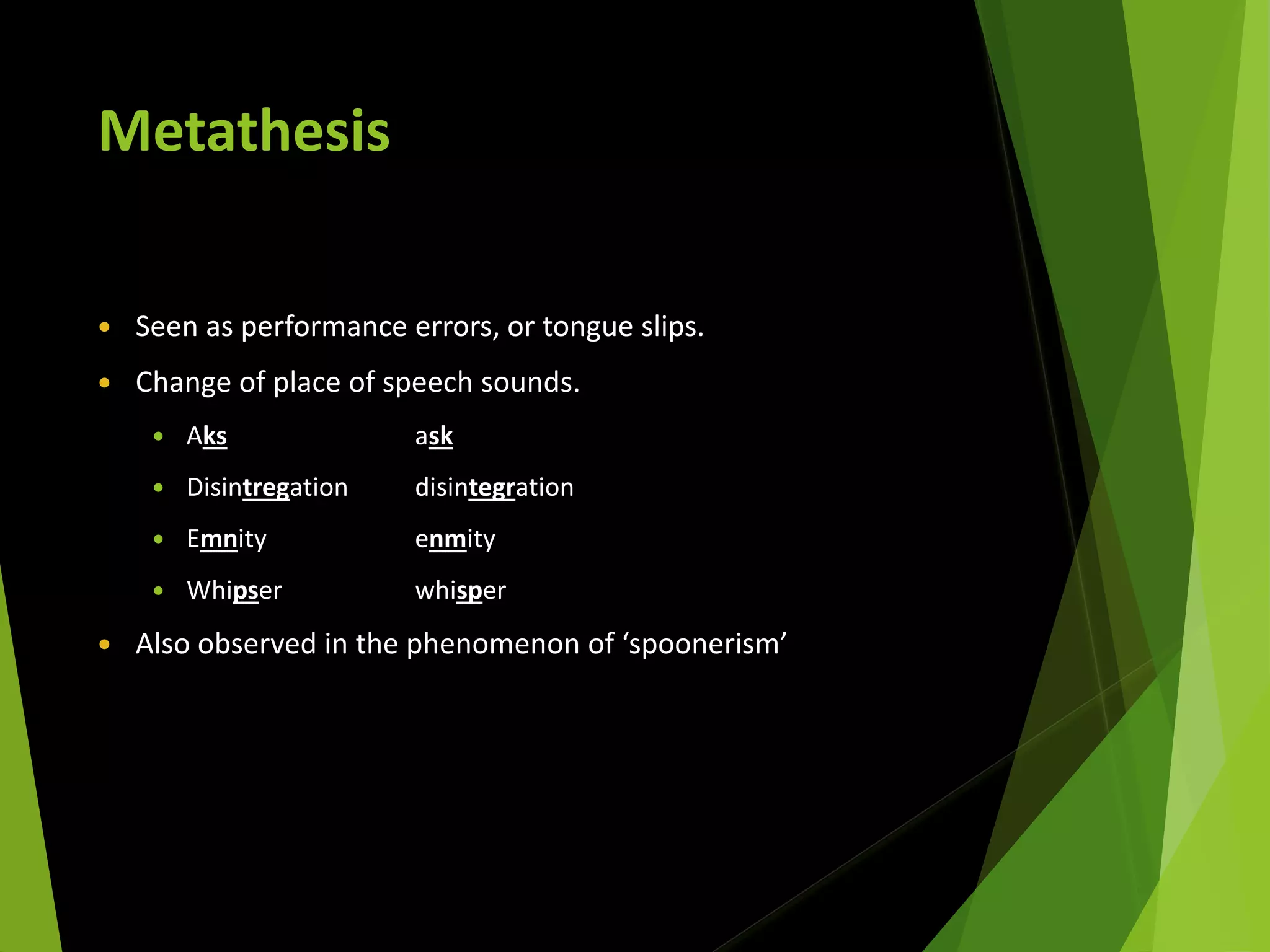Metathesis
 Seen as performance errors, or tongue slips.
 Change of place of speech sounds.
 Aks ask
 Disintregation disintegration
 Emnity enmity
 Whipser whisper
 Also observed in the phenomenon of ‘spoonerism’
 