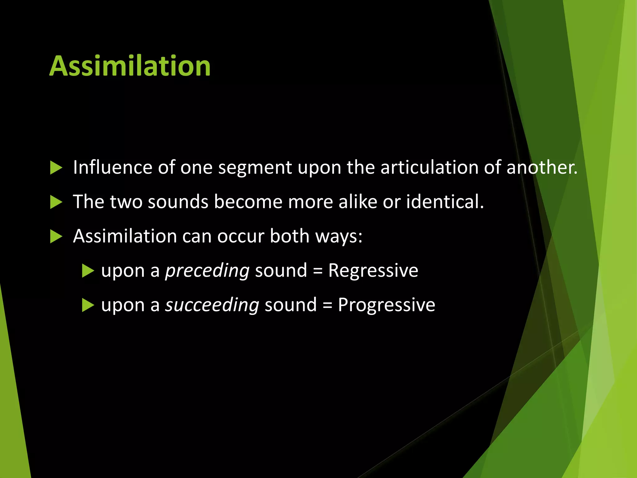 Assimilation
 Influence of one segment upon the articulation of another.
 The two sounds become more alike or identical.
 Assimilation can occur both ways:
 upon a preceding sound = Regressive
 upon a succeeding sound = Progressive
 
