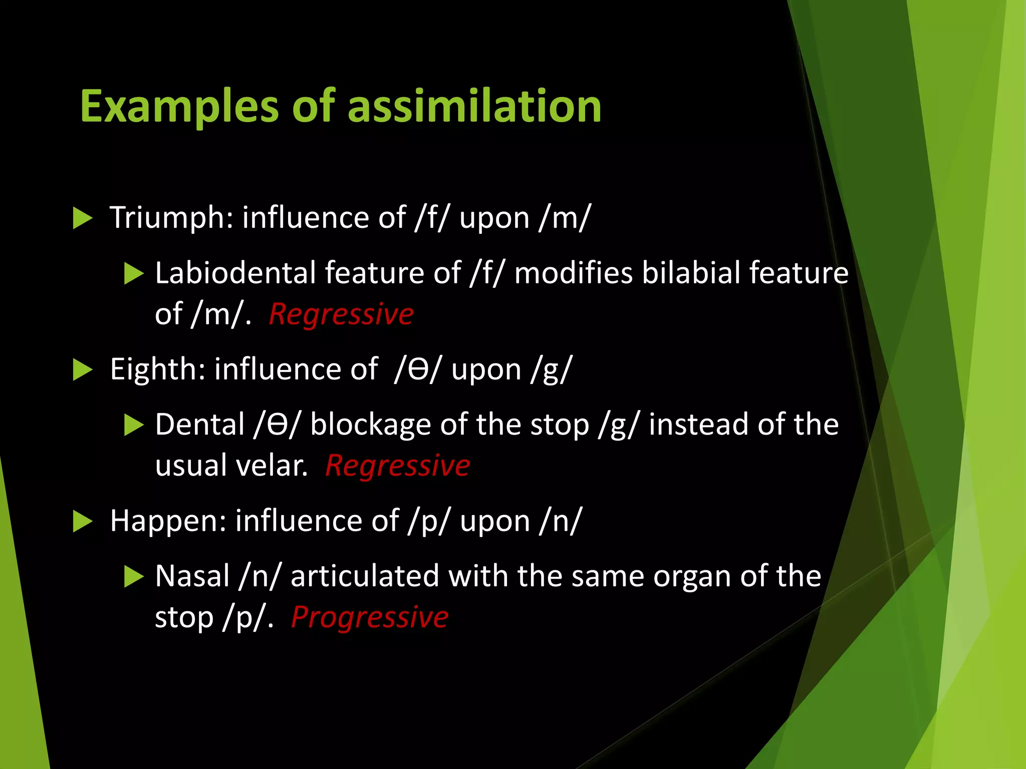 Examples of assimilation
 Triumph: influence of /f/ upon /m/
 Labiodental feature of /f/ modifies bilabial feature
of /m/. Regressive
 Eighth: influence of /Ɵ/ upon /g/
 Dental /Ɵ/ blockage of the stop /g/ instead of the
usual velar. Regressive
 Happen: influence of /p/ upon /n/
 Nasal /n/ articulated with the same organ of the
stop /p/. Progressive
 