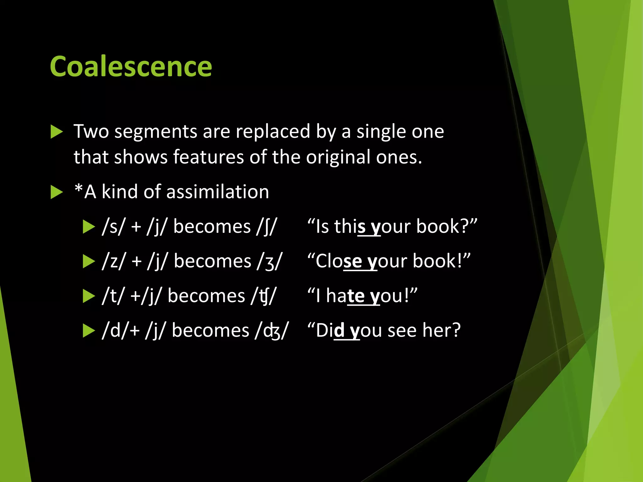 Coalescence
 Two segments are replaced by a single one
that shows features of the original ones.
 *A kind of assimilation
 /s/ + /j/ becomes /ʃ/ “Is this your book?”
 /z/ + /j/ becomes /ʒ/ “Close your book!”
 /t/ +/j/ becomes /ʧ/ “I hate you!”
 /d/+ /j/ becomes /ʤ/ “Did you see her?
 