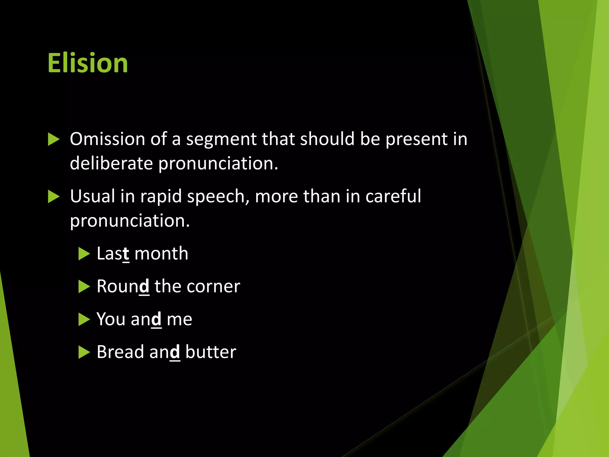 Elision
 Omission of a segment that should be present in
deliberate pronunciation.
 Usual in rapid speech, more than in careful
pronunciation.
 Last month
 Round the corner
 You and me
 Bread and butter
 