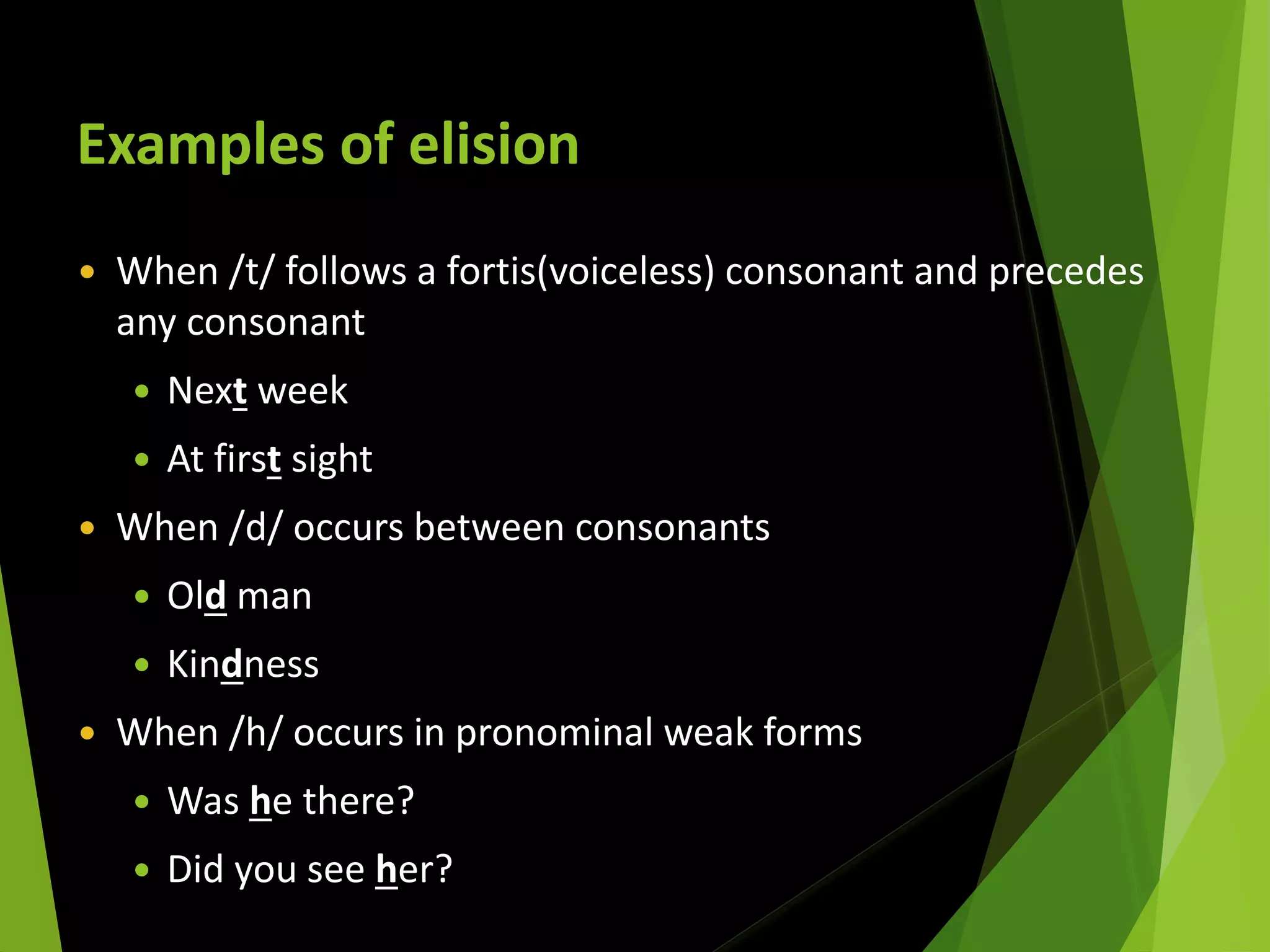 Examples of elision
 When /t/ follows a fortis(voiceless) consonant and precedes
any consonant
 Next week
 At first sight
 When /d/ occurs between consonants
 Old man
 Kindness
 When /h/ occurs in pronominal weak forms
 Was he there?
 Did you see her?
 