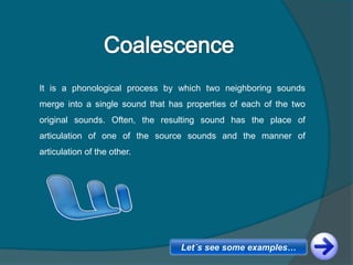 It is a phonological process by which two neighboring sounds
merge into a single sound that has properties of each of the two
original sounds. Often, the resulting sound has the place of
articulation of one of the source sounds and the manner of
articulation of the other.
Let´s see some examples…
 