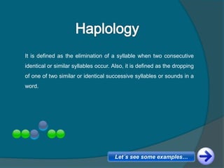 It is defined as the elimination of a syllable when two consecutive
identical or similar syllables occur. Also, it is defined as the dropping
of one of two similar or identical successive syllables or sounds in a
word.
Let´s see some examples…
 
