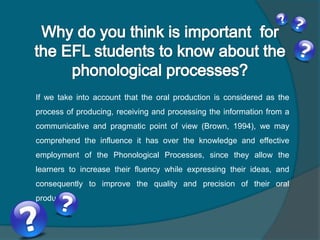 If we take into account that the oral production is considered as the
process of producing, receiving and processing the information from a
communicative and pragmatic point of view (Brown, 1994), we may
comprehend the influence it has over the knowledge and effective
employment of the Phonological Processes, since they allow the
learners to increase their fluency while expressing their ideas, and
consequently to improve the quality and precision of their oral
production.
 