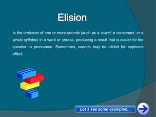 Is the omission of one or more sounds (such as a vowel, a consonant, or a
whole syllable) in a word or phrase, producing a result that is easier for the
speaker to pronounce. Sometimes, sounds may be elided for euphonic
effect.
Let´s see some examples…
 