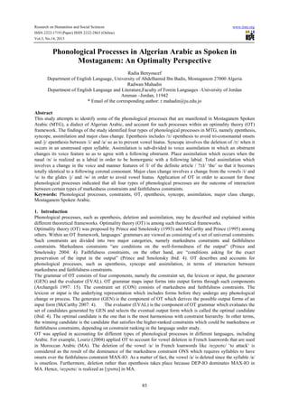 Research on Humanities and Social Sciences
ISSN 2222-1719 (Paper) ISSN 2222-2863 (Online)
Vol.3, No.14, 2013

www.iiste.org

Phonological Processes in Algerian Arabic as Spoken in
Mostaganem: An Optimalty Perspective
Radia Benyoucef
Department of English Language, University of Abdelhamid Ibn Badis, Mostaganem 27000 Algeria
Radwan Mahadin
Department of English Language and Literature,Faculty of Forein Languages –University of Jordan
Amman –Jordan, 11942
* Email of the corresponding author: r.mahadin@ju.edu.jo
Abstract
This study attempts to identify some of the phonological processes that are manifested in Mostaganem Spoken
Arabic (MTG), a dialect of Algerian Arabic, and account for such processes within an optimality theory (OT)
framework. The findings of the study identified four types of phonological processes in MTG, namely epenthesis,
syncope, assimilation and major class change. Epenthesis includes /≅/ epenthesis to avoid tri-consonantal onsets
and /j/ epenthesis between /i/ and /a/ so as to prevent vowel hiatus. Syncope involves the deletion of /≅/ when it
occurs in an unstressed open syllable. Assimilation is sub-divided to voice assimilation in which an obstruent
changes its voice feature so as to agree with a following obstruent. Place assimilation which occurs when the
nasal /n/ is realized as a labial in order to be homorganic with a following labial. Total assimilation which
involves a change in the voice and manner features of /l/ of the definite article / ?≅l/ ‘the’ so that it becomes
totally identical to a following coronal consonant. Major class change involves a change from the vowels /i/ and
/u/ to the glides /j/ and /w/ in order to avoid vowel hiatus. Application of OT in order to account for those
phonological processes indicated that all four types of phonological processes are the outcome of interaction
between certain types of markedness constraints and faithfulness constraints.
Keywords: Phonological processes, constraints, OT, epenthesis, syncope, assimilation, major class change,
Mostaganem Spoken Arabic.
1. Introduction
Phonological processes, such as epenthesis, deletion and assimilation, may be described and explained within
different theoretical frameworks. Optimality theory (OT) is among such theoretical frameworks.
Optimality theory (OT) was proposed by Prince and Smolensky (1993) and McCarthy and Prince (1995) among
others. Within an OT framework, languages’ grammars are viewed as consisting of a set of universal constraints.
Such constraints are divided into two major categories, namely markedness constraints and faithfulness
constraints. Markedness constraints “are conditions on the well-formedness of the output” (Prince and
Smolensky 2004: 4). Faithfulness constraints, on the other hand, are “conditions asking for the exact
preservation of the input in the output” (Prince and Smolensky ibid: 4). OT describes and accounts for
phonological processes, such as epenthesis, syncope and assimilation, in terms of interaction between
markedness and faithfulness constraints.
The grammar of OT consists of four components, namely the constraint set, the lexicon or input, the generator
(GEN) and the evaluator (EVAL). OT grammar maps input forms into output forms through such components
(Archangeli 1997: 15). The constraint set (CON) consists of markedness and faithfulness constraints. The
lexicon or input is the underlying representation which includes forms before they undergo any phonological
change or process. The generator (GEN) is the component of OT which derives the possible output forms of an
input form (McCarthy 2007: 4).
The evaluator (EVAL) is the component of OT grammar which evaluates the
set of candidates generated by GEN and selects the eventual output form which is called the optimal candidate
(ibid: 4). The optimal candidate is the one that is the most harmonious with constraint hierarchy. In other terms,
the winning candidate is the candidate that satisfies the higher-ranked constraints which could be markedness or
faithfulness constraints, depending on constraint ranking in the language under study.
OT was applied in accounting for different types of phonological processes in different languages, including
Arabic. For example, Louriz (2004) applied OT to account for vowel deletion in French loanwords that are used
in Moroccan Arabic (MA). The deletion of the vowel /a/ in French loanwords like /αγρεσε/ ‘to attack’ is
considered as the result of the dominance of the markedness constraint ONS which requires syllables to have
onsets over the faithfulness constraint MAX-IO. As a matter of fact, the vowel /a/ is deleted since the syllable /a/
is onsetless. Furthermore, deletion rather than epenthesis takes place because DEP-IO dominates MAX-IO in
MA. Hence, /αγρεσε/ is realized as [γρισα] in MA.

85

 