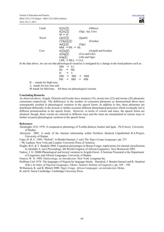 Journal of Education and Practice www.iiste.org
ISSN 2222-1735 (Paper) ISSN 2222-288X (Online)
Vol.4, No.11, 2013
65
Catch h u  (Others)
h u  (Oge, Aje, Uro)
M H
Navel ip  (Igashi)
∅kp  (Erushu)
íkp  (Oge)
MM ML HL
Cow àrg (Arigidi and Erushu)
aràg (Uro and Udo)
àràg (Afa and Oge)
LML MLL LLL
In the data above, we can see that phonological variation is instigated by a change in the tonal patterns such as:
HM LL
HL ML
H L
HM MH MM
HH MH HM
H - stands for High tone,
L stands for low tone and
M stands for Mid tone. All these are phonological variants.
Concluding Remarks
As observed above, Arigidi, Ò wò n and Erushu have nineteen (19), twenty-two (22) and twenty (20) phonemic
consonants respectively. The differences in the number of consonant phonemes as demonstrated above have
consequently resulted in phonological variation in the speech forms. In addition to this, these phonemes are
distributed differently in the lexicon to further occasion different phonological processes which eventually led to
different pronunciations in the speech forms. However, in terms of vowels and tones, the speech forms are
identical, though, these vowels are selected in different ways and the tones are manipulated in various ways to
further occasion phonological variation in the speech forms.
References
Akinkugbe, O.O. 1978. A comparative phonology of Yorùbá dialects, Itsekiri and Igala. Ph.D thesis, University
of Ibadan.
Akinyemi 2002. A study of the internal relationship within Northern Akokoid Unpublished B.A.Project,
University of Ibadan.
Capo, H. B. C. 1989. “Defoid”, in Bendor-Samuel, J. (ed.) The Niger-Congo Languages, pp. 275
– 90, Lanham, New York and London: University Press of America.
Elugbe, B.O. & T. Bankale 2004. Cognation percentages in Benue-Congo: implications for internal classification.
In Akinlabi A. (ed.) Proceedings, 4th World Congress of African Linguistics. New Brunswick 2003.
Fadoro, J. O. 2008b.Phonological and lexical variation in Arigidi-Owon. A Seminar Presented at the Department
of Linguistics and African Languages, University of Ibadan.
Francis, W. N. 1989. Dialectology, an introduction. New York: Longman Inc.
Hoffman Carl 1974. The languages of Nigeria by language family. Hansford, J. Bendor-Samuel and R. Stanford
(Eds.) An Index of Nigerian Languages, Ghana: Summer Institute of Linguistics, pp. 169 – 190.
Williamson, K. and R. Blench 2000: Niger-Congo. African Languages: an introduction. Heine,
B. and D. Nurse Cambridge: Cambridge University Press.
 