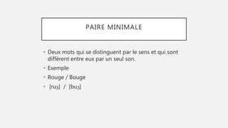 PAIRE MINIMALE
• Deux mots qui se distinguent par le sens et qui sont
diffèrent entre eux par un seul son.
• Exemple
• Rouge / Bouge
• [ruʒ] / [buʒ]
 