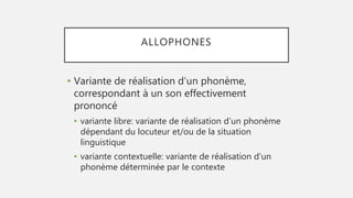 ALLOPHONES
• Variante de réalisation d’un phonème,
correspondant à un son effectivement
prononcé
• variante libre: variante de réalisation d’un phonème
dépendant du locuteur et/ou de la situation
linguistique
• variante contextuelle: variante de réalisation d’un
phonème déterminée par le contexte
 