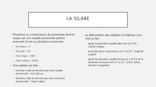 LA SILABE
• Phonème ou combinaison de phonèmes dont le
noyau est une voyelle prononcée parfois
entourée d'une ou plusieurs consonnes.
• /o/ (eau) = V
• /ri/ (riz) = CV
• /riv/ (rive) = CVC
• /vitr/ (vitre) = CVCC
• Une syllabe est dite :
• ouverte si elle se termine par une voyelle
prononcée : /ra/ (rat) ou
• fermée si elle se termine par une consonne
prononcée : / kap/ (cape)
• La délimitation des syllabes à l'intérieur d'un
mot se fait :
• après la première voyelle dans les cas VCV :
/va'liz/ (valise)
• entre les deux consonnes si on a VCCV : /kap'tif/
(captif)
• après la première voyelle lorsqu'on a VCCV et la
seconde consonne est /r/ ou /l/ : /a'bri/ (abri),
/ka'plin/ (capeline).
 