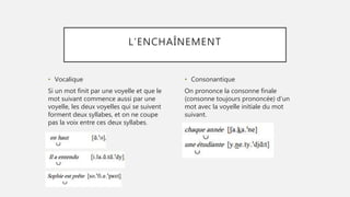 L’ENCHAÎNEMENT
• Vocalique
Si un mot finit par une voyelle et que le
mot suivant commence aussi par une
voyelle, les deux voyelles qui se suivent
forment deux syllabes, et on ne coupe
pas la voix entre ces deux syllabes.
• Consonantique
On prononce la consonne finale
(consonne toujours prononcée) d’un
mot avec la voyelle initiale du mot
suivant.
 