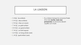 LA LIAISON
• S [z] : les enfants
• X  [z] : deux enfants
• Z  [z] : chez un cousin
• T  [t[ : un petit enfant
• D  [t] : un grand enfant
• F  [v] : un bref exposé
• G  [k] : un long article (rare)
• L  [l] : quel enfant (rare)
• Il y a liaison lorsque la consonne finale
d'un mot (écrite, mais non
prononcée) se prononce devant
voyelle ou h muet.
 