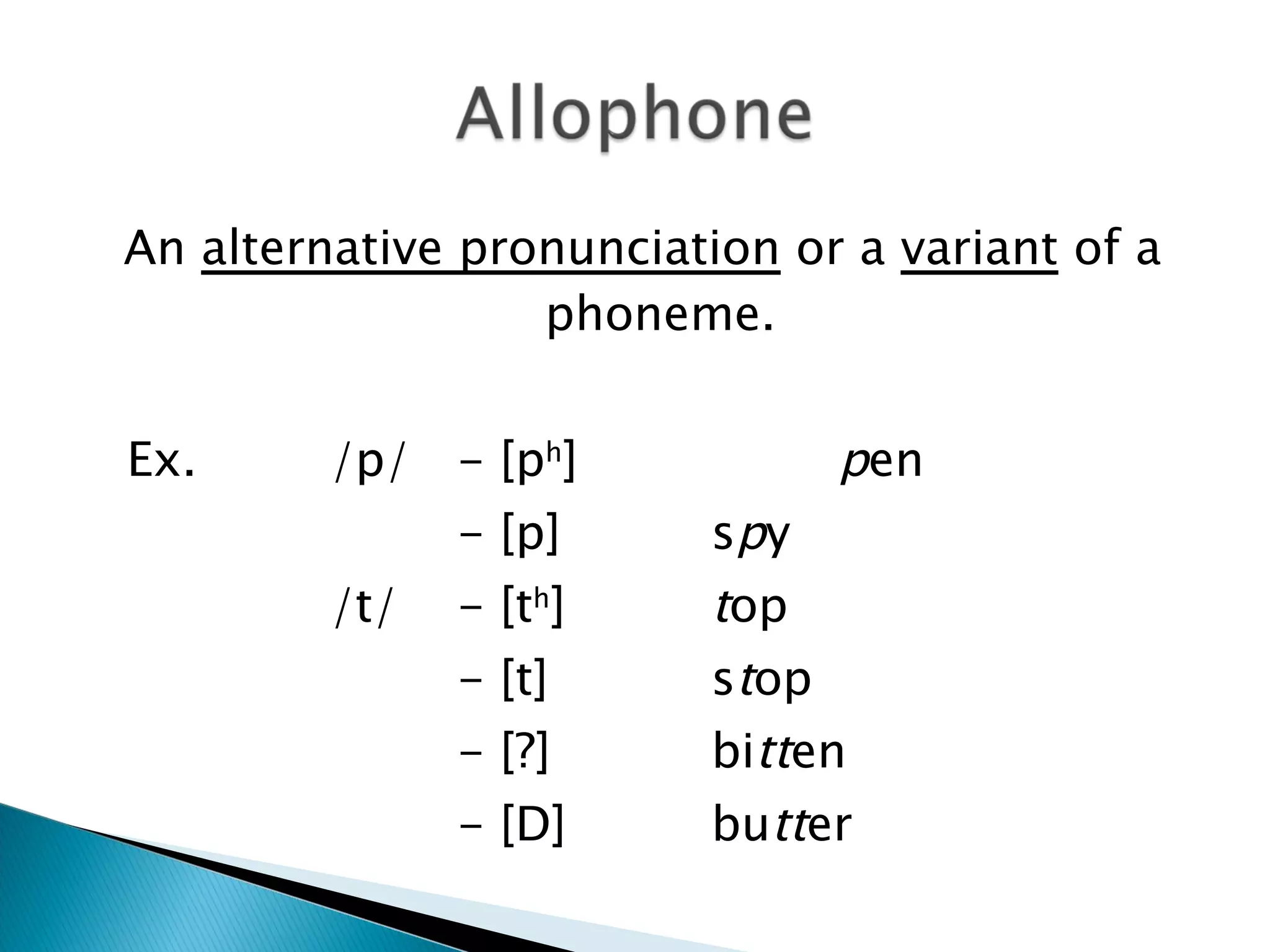 An  alternative pronunciation  or a  variant  of a phoneme. Ex.  /p/  - [p h ]  p en - [p] s p y /t/ - [t h ] t op - [t] s t op - [?] bi tt en - [D] bu tt er 