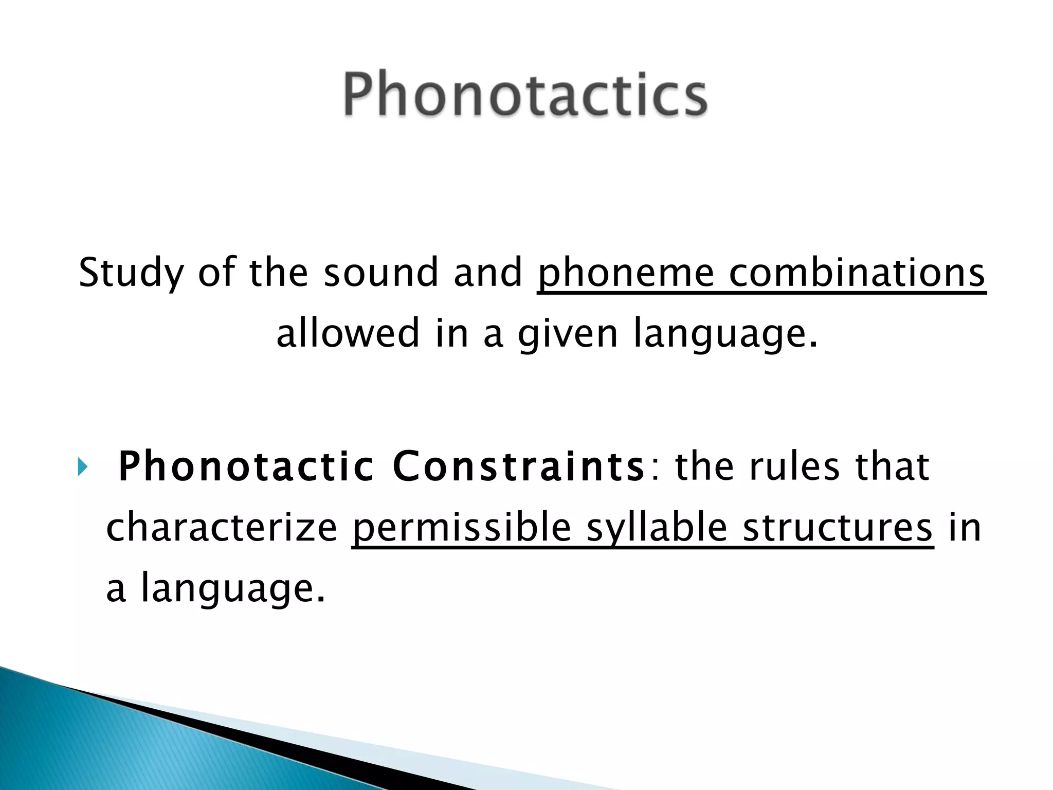 Study of the sound and  phoneme combinations  allowed in a given language. Phonotactic Constraints : the rules that characterize  permissible syllable structures  in a language. 