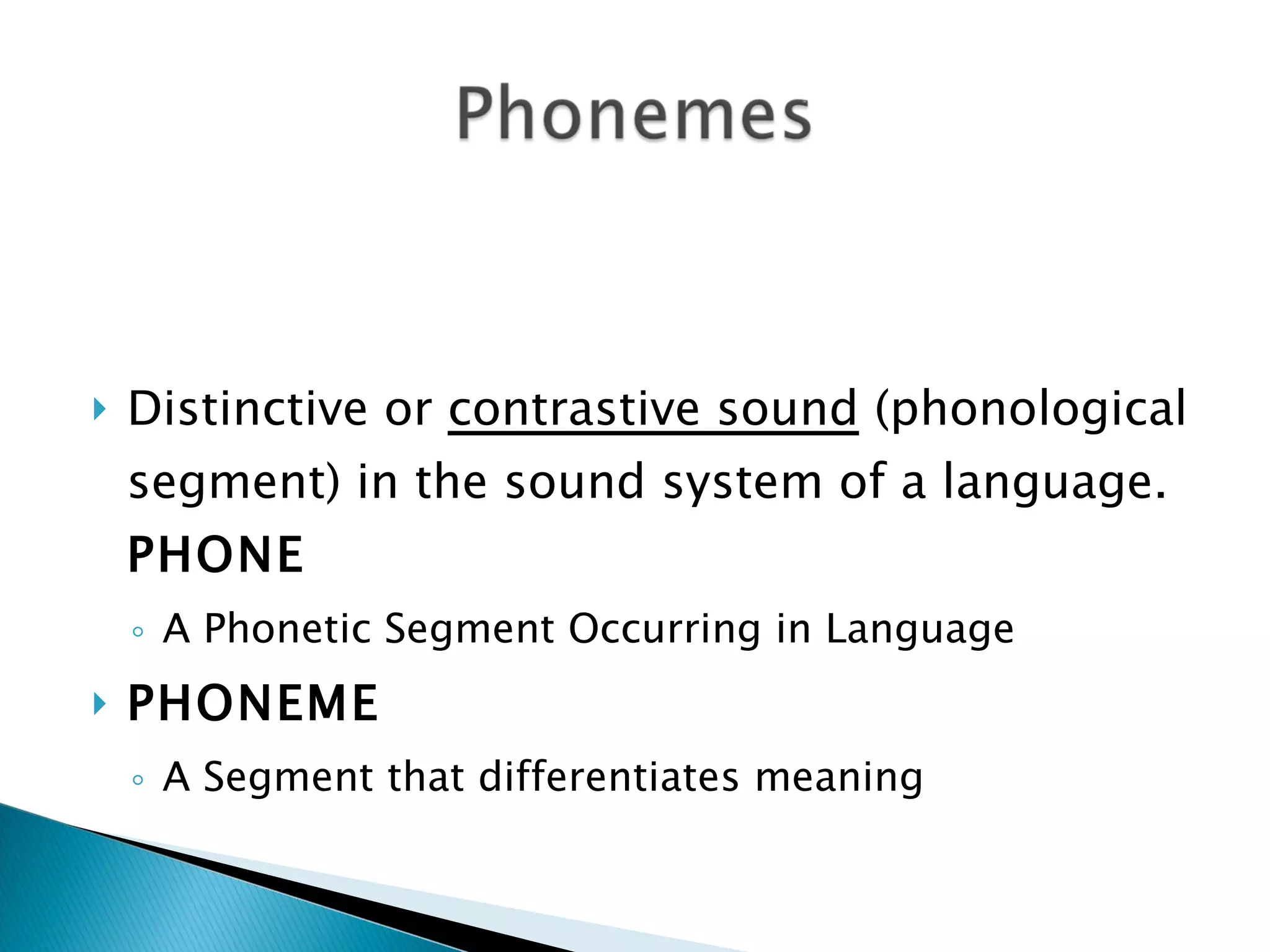 Distinctive or  contrastive sound  (phonological segment) in the sound system of a language.  PHONE  A Phonetic Segment Occurring in Language  PHONEME  A Segment that differentiates meaning 