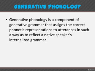 GenerativePhonology
• Generative phonology is a component of
generative grammar that assigns the correct
phonetic representations to utterances in such
a way as to reflect a native speaker’s
internalized grammar.
 