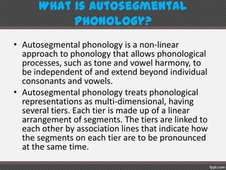 What is autosegmental phonology?
• Autosegmental phonology is a non-linear
approach to phonology that allows phonological
processes, such as tone and vowel harmony, to
be independent of and extend beyond individual
consonants and vowels.
• Autosegmental phonology treats phonological
representations as multi-dimensional, having
several tiers. Each tier is made up of a linear
arrangement of segments. The tiers are linked to
each other by association lines that indicate how
the segments on each tier are to be pronounced
at the same time.
 