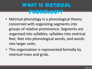 What is metricalphonology?
• Metrical phonology is a phonological theory
concerned with organizing segments into
groups of relative prominence. Segments are
organized into syllables, syllables into metrical
feet, feet into phonological words, and words
into larger units.
• This organization is represented formally by
metrical trees and grids.
 