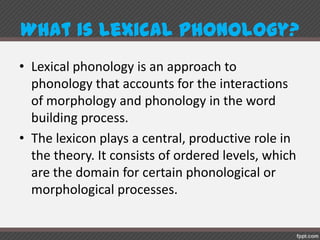 What islexicalphonology?
• Lexical phonology is an approach to
phonology that accounts for the interactions
of morphology and phonology in the word
building process.
• The lexicon plays a central, productive role in
the theory. It consists of ordered levels, which
are the domain for certain phonological or
morphological processes.
 