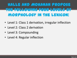 Halle andMohananproposethe followingfour
levels of morphologyin the lexicon:
• Level 1: Class 1 derivation, irregular inflection
• Level 2: Class 2 derivation
• Level 3: Compounding
• Level 4: Regular inflection
 