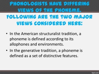 Phonologistshave differingviews of the phoneme.
Followingare the two major views consideredhere:
• In the American structuralist tradition, a
phoneme is defined according to its
allophones and environments.
• In the generative tradition, a phoneme is
defined as a set of distinctive features.
 